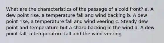 What are the characteristics of the passage of a cold front? a. A dew point rise, a temperature fall and wind backing b. A dew point rise, a temperature fall and wind veering c. Steady dew point and temperature but a sharp backing in the wind d. A dew point fall, a temperature fall and the wind veering