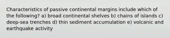 Characteristics of <a href='https://www.questionai.com/knowledge/kunJOjPk8y-passive-continental-margins' class='anchor-knowledge'>passive continental margins</a> include which of the following? a) broad continental shelves b) chains of islands c) deep-sea trenches d) thin sediment accumulation e) volcanic and earthquake activity