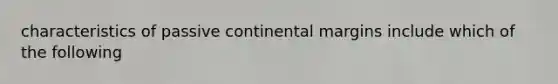 characteristics of passive continental margins include which of the following