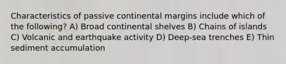 Characteristics of passive continental margins include which of the following? A) Broad continental shelves B) Chains of islands C) Volcanic and earthquake activity D) Deep-sea trenches E) Thin sediment accumulation