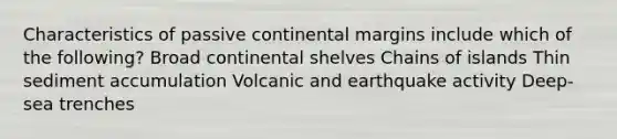 Characteristics of passive continental margins include which of the following? Broad continental shelves Chains of islands Thin sediment accumulation Volcanic and earthquake activity Deep-sea trenches