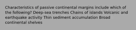 Characteristics of passive continental margins include which of the following? Deep-sea trenches Chains of islands Volcanic and earthquake activity Thin sediment accumulation Broad continental shelves