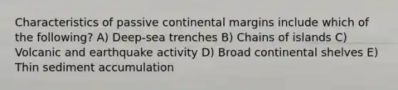 Characteristics of passive continental margins include which of the following? A) Deep-sea trenches B) Chains of islands C) Volcanic and earthquake activity D) Broad continental shelves E) Thin sediment accumulation