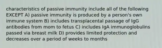 characteristics of passive immunity include all of the following EXCEPT A) passive immunity is produced by a person's own immune system B) includes transplacental passage of IgG antibodies from mom to fetus C) includes IgA immunoglobulins passed via breast milk D) provides limited protection and decreases over a period of weeks to months