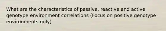 What are the characteristics of passive, reactive and active genotype-environment correlations (Focus on positive genotype-environments only)