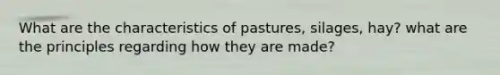 What are the characteristics of pastures, silages, hay? what are the principles regarding how they are made?