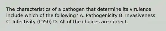 The characteristics of a pathogen that determine its virulence include which of the following? A. Pathogenicity B. Invasiveness C. Infectivity (ID50) D. All of the choices are correct.