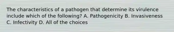 The characteristics of a pathogen that determine its virulence include which of the following? A. Pathogenicity B. Invasiveness C. Infectivity D. All of the choices