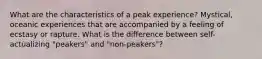 What are the characteristics of a peak experience? Mystical, oceanic experiences that are accompanied by a feeling of ecstasy or rapture. What is the difference between self-actualizing "peakers" and "non-peakers"?