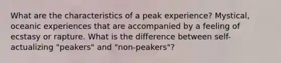 What are the characteristics of a peak experience? Mystical, oceanic experiences that are accompanied by a feeling of ecstasy or rapture. What is the difference between self-actualizing "peakers" and "non-peakers"?