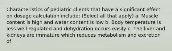 Characteristics of pediatric clients that have a significant effect on dosage calculation include: (Select all that apply) a. Muscle content is high and water content is low b. Body temperature is less well regulated and dehydration occurs easily c. The liver and kidneys are immature which reduces metabolism and excretion of