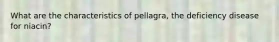 What are the characteristics of pellagra, the deficiency disease for niacin?