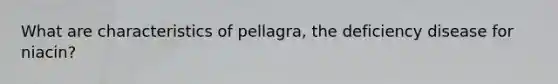 What are characteristics of pellagra, the deficiency disease for niacin?