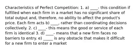 Characteristics of Perfect Competition: 1. a) ____- this condition if fulfilled when each firm in a market has no significant share of total output and, therefore, no ability to affect the product's price. Each firm acts b) ____, rather than coordinating decisions collectively. 2. c) ____- this means the good or service of each firm is identical 3. d) ____- means that a new firm faces no barriers to entry. e) _____ is any obstacle that makes it difficult for a new firm to enter a market