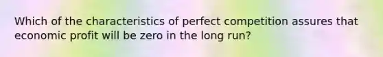 Which of the characteristics of perfect competition assures that economic profit will be zero in the long run?