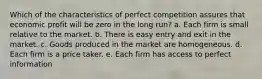 Which of the characteristics of perfect competition assures that economic profit will be zero in the long run? a. Each firm is small relative to the market. b. There is easy entry and exit in the market. c. Goods produced in the market are homogeneous. d. Each firm is a price taker. e. Each firm has access to perfect information