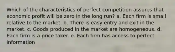 Which of the characteristics of perfect competition assures that economic profit will be zero in the long run? a. Each firm is small relative to the market. b. There is easy entry and exit in the market. c. Goods produced in the market are homogeneous. d. Each firm is a price taker. e. Each firm has access to perfect information