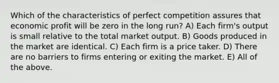 Which of the characteristics of perfect competition assures that economic profit will be zero in the long run? A) Each firm's output is small relative to the total market output. B) Goods produced in the market are identical. C) Each firm is a price taker. D) There are no barriers to firms entering or exiting the market. E) All of the above.