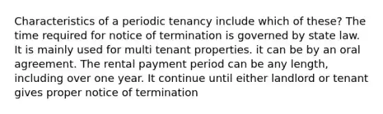 Characteristics of a periodic tenancy include which of these? The time required for notice of termination is governed by state law. It is mainly used for multi tenant properties. it can be by an oral agreement. The rental payment period can be any length, including over one year. It continue until either landlord or tenant gives proper notice of termination