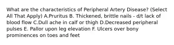 What are the characteristics of Peripheral Artery Disease? (Select All That Apply) A.Pruritus B. Thickened, brittle nails - d/t lack of blood flow C.Dull ache in calf or thigh D.Decreased peripheral pulses E. Pallor upon leg elevation F. Ulcers over bony prominences on toes and feet