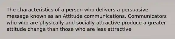 The characteristics of a person who delivers a persuasive message known as an Attitude communications. Communicators who who are physically and socially attractive produce a greater attitude change than those who are less attractive