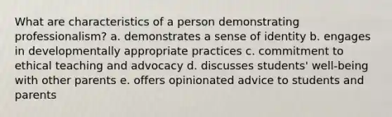 What are characteristics of a person demonstrating professionalism? a. demonstrates a sense of identity b. engages in developmentally appropriate practices c. commitment to ethical teaching and advocacy d. discusses students' well-being with other parents e. offers opinionated advice to students and parents