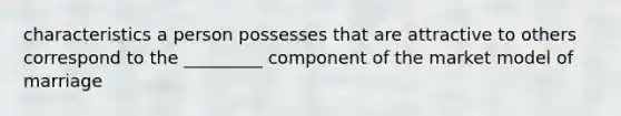 characteristics a person possesses that are attractive to others correspond to the _________ component of the market model of marriage