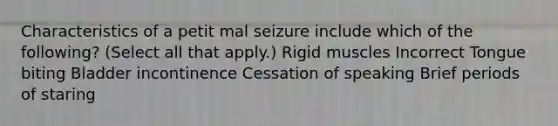 Characteristics of a petit mal seizure include which of the following? (Select all that apply.) Rigid muscles Incorrect Tongue biting Bladder incontinence Cessation of speaking Brief periods of staring