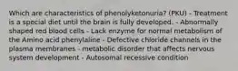 Which are characteristics of phenolyketonuria? (PKU) - Treatment is a special diet until the brain is fully developed. - Abnormally shaped red blood cells - Lack enzyme for normal metabolism of the Amino acid phenylaline - Defective chloride channels in the plasma membranes - metabolic disorder that affects nervous system development - Autosomal recessive condition