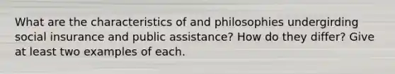 What are the characteristics of and philosophies undergirding social insurance and public assistance? How do they differ? Give at least two examples of each.