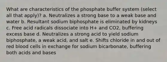 What are characteristics of the phosphate buffer system (select all that apply)? a. Neutralizes a strong base to a weak base and water b. Resultant sodium biphosphate is eliminated by kidneys c. Free acid radicals dissociate into H+ and CO2, buffering excess base d. Neutralizes a strong acid to yield sodium biphosphate, a weak acid, and salt e. Shifts chloride in and out of red blood cells in exchange for sodium bicarbonate, buffering both acids and bases