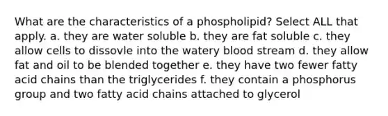 What are the characteristics of a phospholipid? Select ALL that apply. a. they are water soluble b. they are fat soluble c. they allow cells to dissovle into the watery blood stream d. they allow fat and oil to be blended together e. they have two fewer fatty acid chains than the triglycerides f. they contain a phosphorus group and two fatty acid chains attached to glycerol