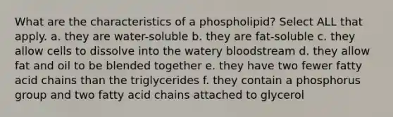 What are the characteristics of a phospholipid? Select ALL that apply. a. they are water-soluble b. they are fat-soluble c. they allow cells to dissolve into the watery bloodstream d. they allow fat and oil to be blended together e. they have two fewer fatty acid chains than the triglycerides f. they contain a phosphorus group and two fatty acid chains attached to glycerol