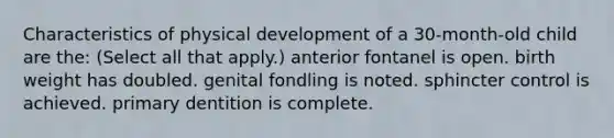 Characteristics of physical development of a 30-month-old child are the: (Select all that apply.) anterior fontanel is open. birth weight has doubled. genital fondling is noted. sphincter control is achieved. primary dentition is complete.