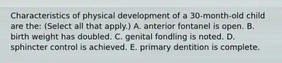 Characteristics of physical development of a 30-month-old child are the: (Select all that apply.) A. anterior fontanel is open. B. birth weight has doubled. C. genital fondling is noted. D. sphincter control is achieved. E. primary dentition is complete.