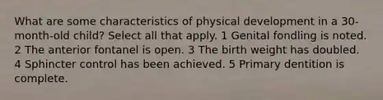 What are some characteristics of physical development in a 30-month-old child? Select all that apply. 1 Genital fondling is noted. 2 The anterior fontanel is open. 3 The birth weight has doubled. 4 Sphincter control has been achieved. 5 Primary dentition is complete.