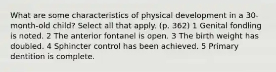 What are some characteristics of physical development in a 30-month-old child? Select all that apply. (p. 362) 1 Genital fondling is noted. 2 The anterior fontanel is open. 3 The birth weight has doubled. 4 Sphincter control has been achieved. 5 Primary dentition is complete.