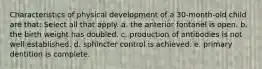 Characteristics of physical development of a 30-month-old child are that: Select all that apply. a. the anterior fontanel is open. b. the birth weight has doubled. c. production of antibodies is not well established. d. sphincter control is achieved. e. primary dentition is complete.