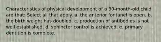 Characteristics of physical development of a 30-month-old child are that: Select all that apply. a. the anterior fontanel is open. b. the birth weight has doubled. c. production of antibodies is not well established. d. sphincter control is achieved. e. primary dentition is complete.