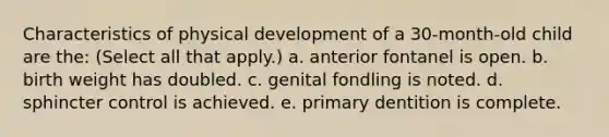 Characteristics of physical development of a 30-month-old child are the: (Select all that apply.) a. anterior fontanel is open. b. birth weight has doubled. c. genital fondling is noted. d. sphincter control is achieved. e. primary dentition is complete.