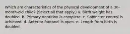 Which are characteristics of the physical development of a 30-month-old child? (Select all that apply.) a. Birth weight has doubled. b. Primary dentition is complete. c. Sphincter control is achieved. d. Anterior fontanel is open. e. Length from birth is doubled.