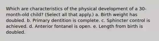 Which are characteristics of the physical development of a 30-month-old child? (Select all that apply.) a. Birth weight has doubled. b. Primary dentition is complete. c. Sphincter control is achieved. d. Anterior fontanel is open. e. Length from birth is doubled.