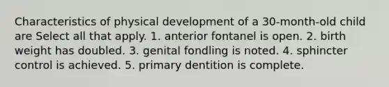 Characteristics of physical development of a 30-month-old child are Select all that apply. 1. anterior fontanel is open. 2. birth weight has doubled. 3. genital fondling is noted. 4. sphincter control is achieved. 5. primary dentition is complete.