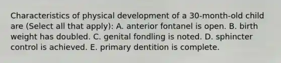 Characteristics of physical development of a 30-month-old child are (Select all that apply): A. anterior fontanel is open. B. birth weight has doubled. C. genital fondling is noted. D. sphincter control is achieved. E. primary dentition is complete.