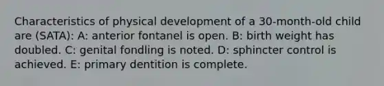 Characteristics of physical development of a 30-month-old child are (SATA): A: anterior fontanel is open. B: birth weight has doubled. C: genital fondling is noted. D: sphincter control is achieved. E: primary dentition is complete.