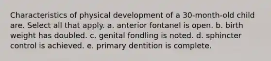 Characteristics of physical development of a 30-month-old child are. Select all that apply. a. anterior fontanel is open. b. birth weight has doubled. c. genital fondling is noted. d. sphincter control is achieved. e. primary dentition is complete.