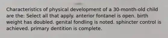 Characteristics of physical development of a 30-month-old child are the: Select all that apply. anterior fontanel is open. birth weight has doubled. genital fondling is noted. sphincter control is achieved. primary dentition is complete.