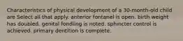 Characteristics of physical development of a 30-month-old child are Select all that apply. anterior fontanel is open. birth weight has doubled. genital fondling is noted. sphincter control is achieved. primary dentition is complete.