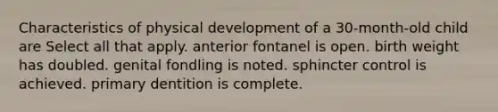 Characteristics of physical development of a 30-month-old child are Select all that apply. anterior fontanel is open. birth weight has doubled. genital fondling is noted. sphincter control is achieved. primary dentition is complete.