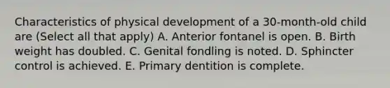 Characteristics of physical development of a 30-month-old child are (Select all that apply) A. Anterior fontanel is open. B. Birth weight has doubled. C. Genital fondling is noted. D. Sphincter control is achieved. E. Primary dentition is complete.